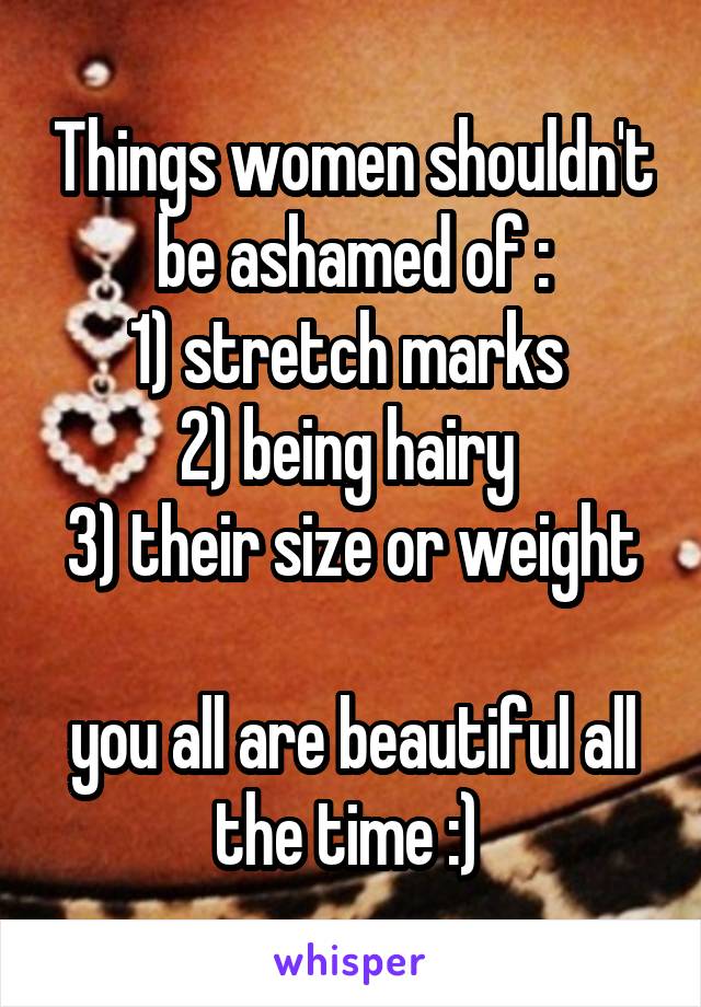 Things women shouldn't be ashamed of :
1) stretch marks 
2) being hairy 
3) their size or weight 
you all are beautiful all the time :) 