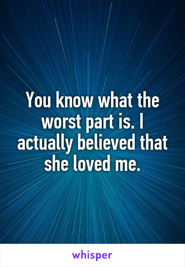 You know what the worst part is. I actually believed that she loved me.