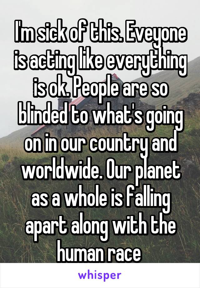 I'm sick of this. Eveyone is acting like everything is ok. People are so blinded to what's going on in our country and worldwide. Our planet as a whole is falling apart along with the human race 