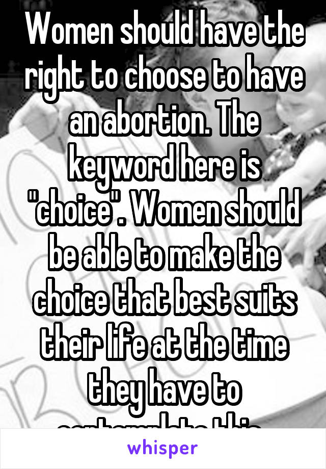 Women should have the right to choose to have an abortion. The keyword here is "choice". Women should be able to make the choice that best suits their life at the time they have to contemplate this. 