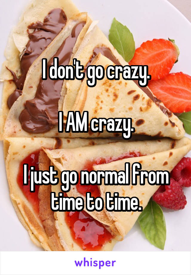 I don't go crazy.

I AM crazy.

I just go normal from time to time.