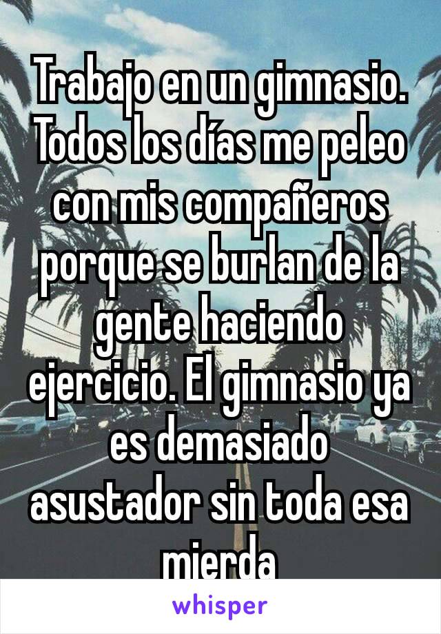 Trabajo en un gimnasio. Todos los días me peleo con mis compañeros porque se burlan de la gente haciendo ejercicio. El gimnasio ya es demasiado asustador sin toda esa mierda