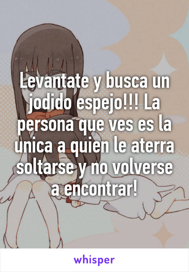 Levantate y busca un jodido espejo!!! La persona que ves es la unica a quien le aterra soltarse y no volverse a encontrar!