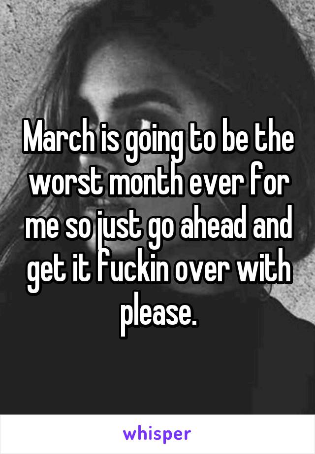 March is going to be the worst month ever for me so just go ahead and get it fuckin over with please.