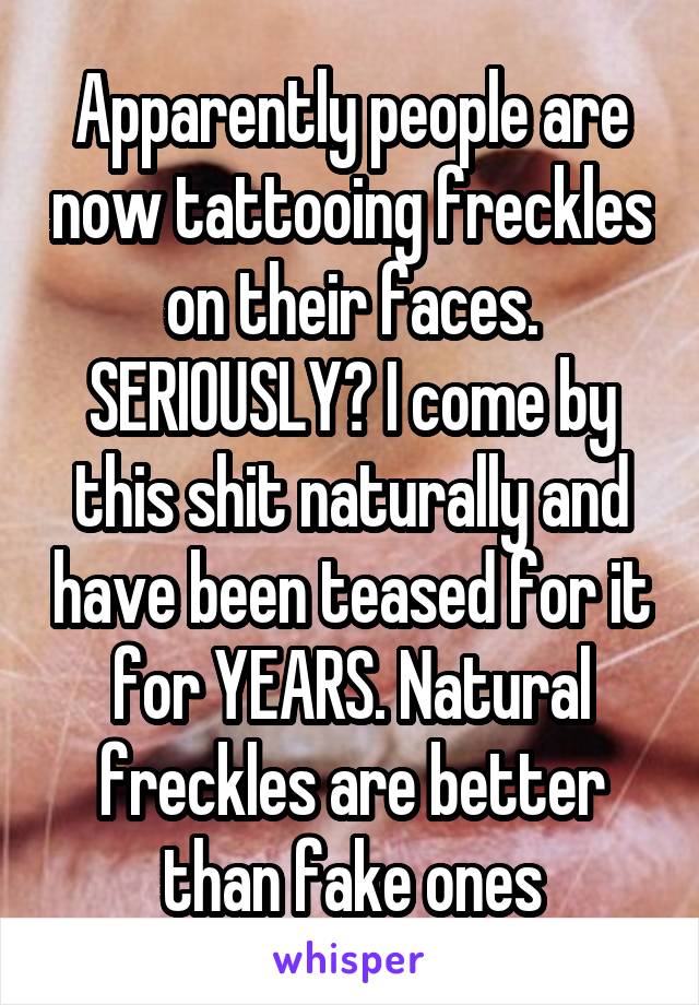 Apparently people are now tattooing freckles on their faces. SERIOUSLY? I come by this shit naturally and have been teased for it for YEARS. Natural freckles are better than fake ones