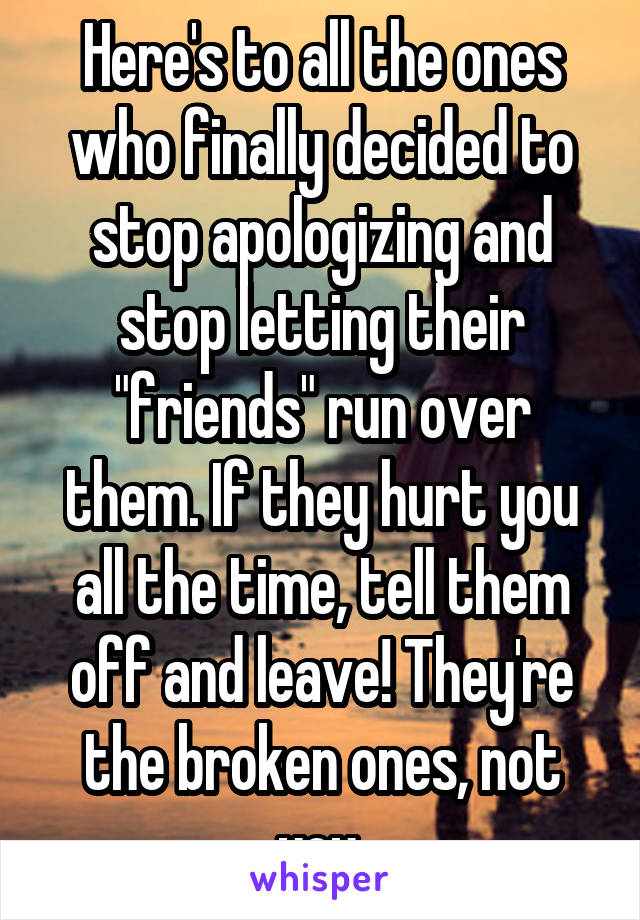 Here's to all the ones who finally decided to stop apologizing and stop letting their "friends" run over them. If they hurt you all the time, tell them off and leave! They're the broken ones, not you.