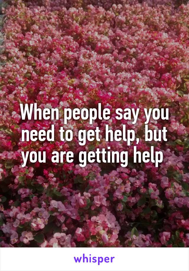 When people say you need to get help, but you are getting help 