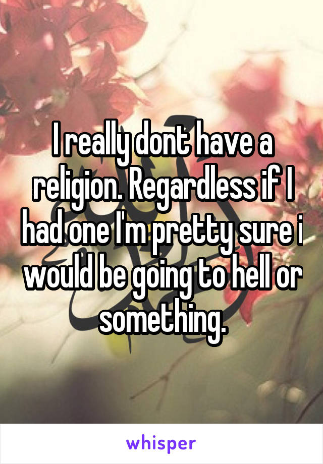 I really dont have a religion. Regardless if I had one I'm pretty sure i would be going to hell or something.