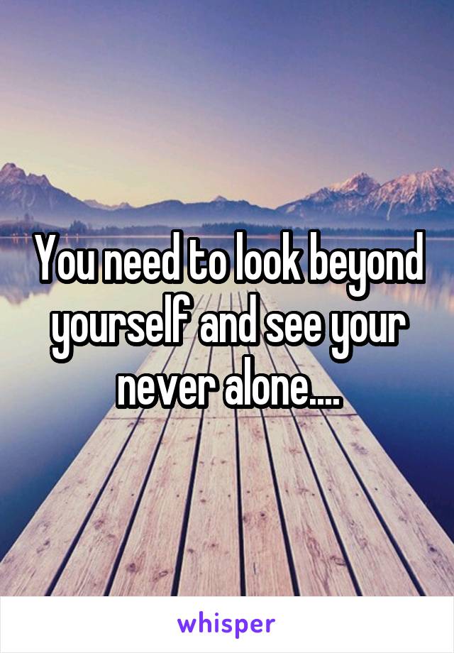 You need to look beyond yourself and see your never alone....