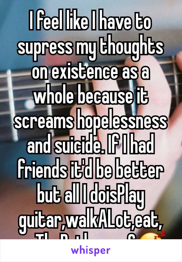 I feel like I have to supress my thoughts on existence as a whole because it screams hopelessness and suicide. If I had friends it'd be better but all I doisPlay guitar,walkALot,eat, useTheBathroom&😴