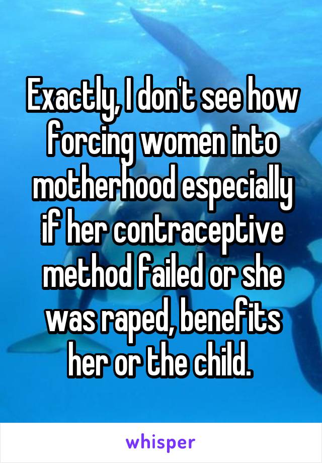 Exactly, I don't see how forcing women into motherhood especially if her contraceptive method failed or she was raped, benefits her or the child. 