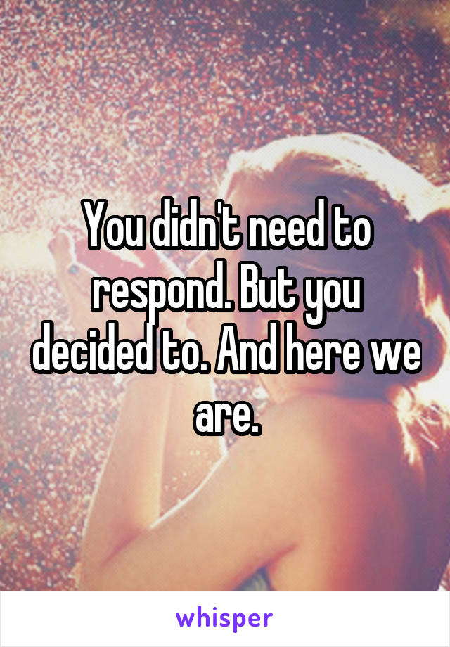 You didn't need to respond. But you decided to. And here we are.