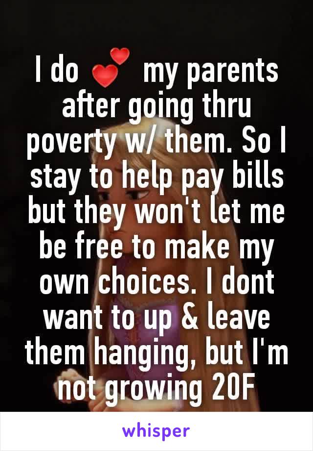 I do 💕 my parents after going thru poverty w/ them. So I stay to help pay bills   but they won't let me be free to make my own choices. I dont want to up & leave them hanging, but I'm not growing 20F