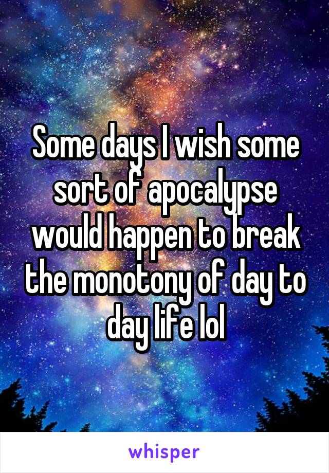 Some days I wish some sort of apocalypse would happen to break the monotony of day to day life lol