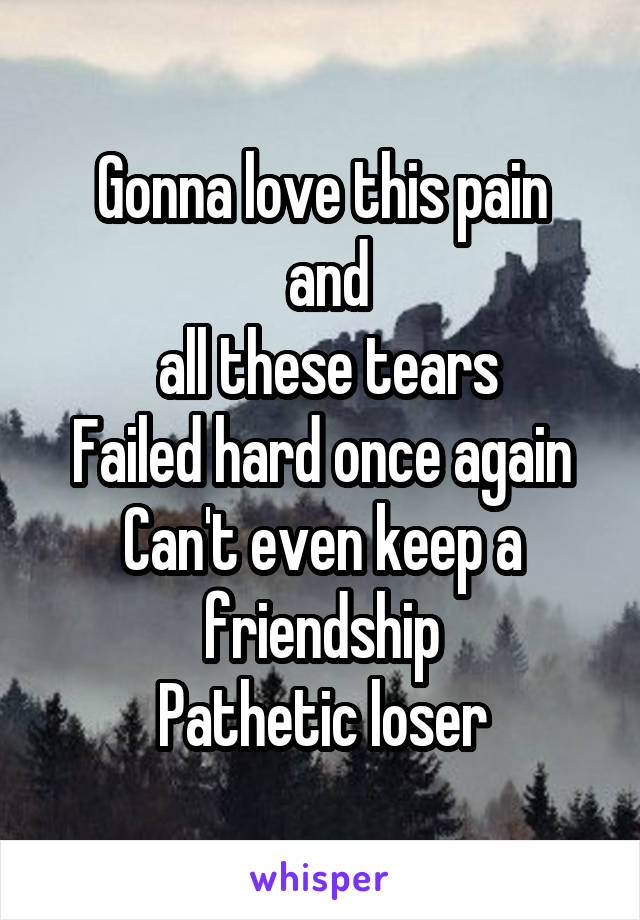 Gonna love this pain
 and
 all these tears
Failed hard once again
Can't even keep a friendship
Pathetic loser