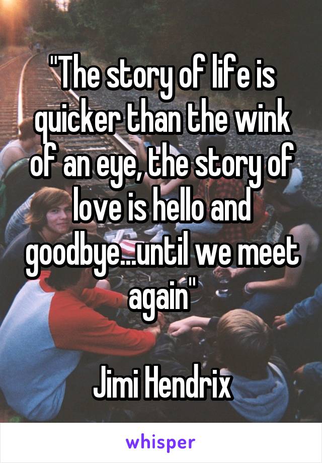 "The story of life is quicker than the wink of an eye, the story of love is hello and goodbye...until we meet again"

Jimi Hendrix