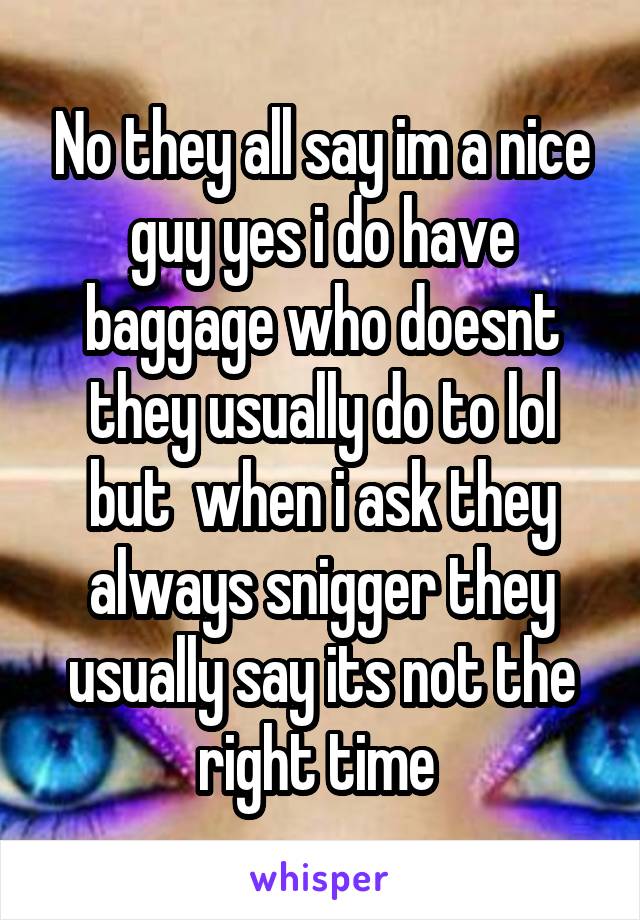 No they all say im a nice guy yes i do have baggage who doesnt they usually do to lol but  when i ask they always snigger they usually say its not the right time 