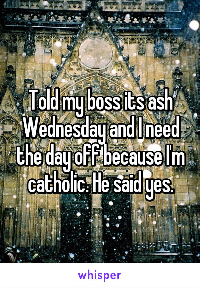 Told my boss its ash Wednesday and I need the day off because I'm catholic. He said yes.