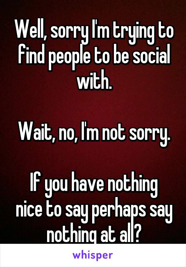 Well, sorry I'm trying to find people to be social with.

Wait, no, I'm not sorry.

If you have nothing nice to say perhaps say nothing at all?