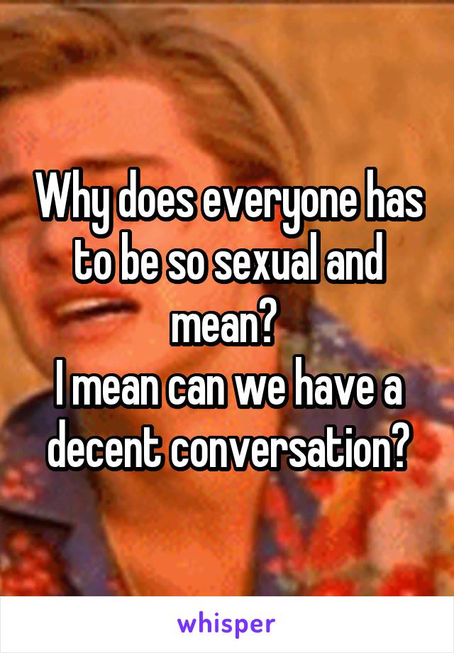 Why does everyone has to be so sexual and mean? 
I mean can we have a decent conversation?