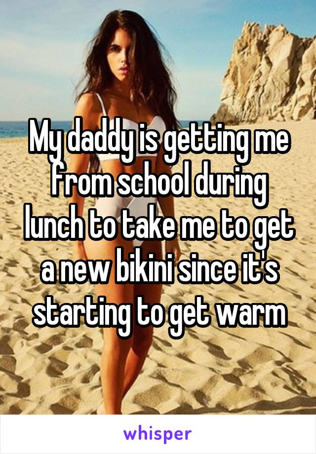 My daddy is getting me from school during lunch to take me to get a new bikini since it's starting to get warm