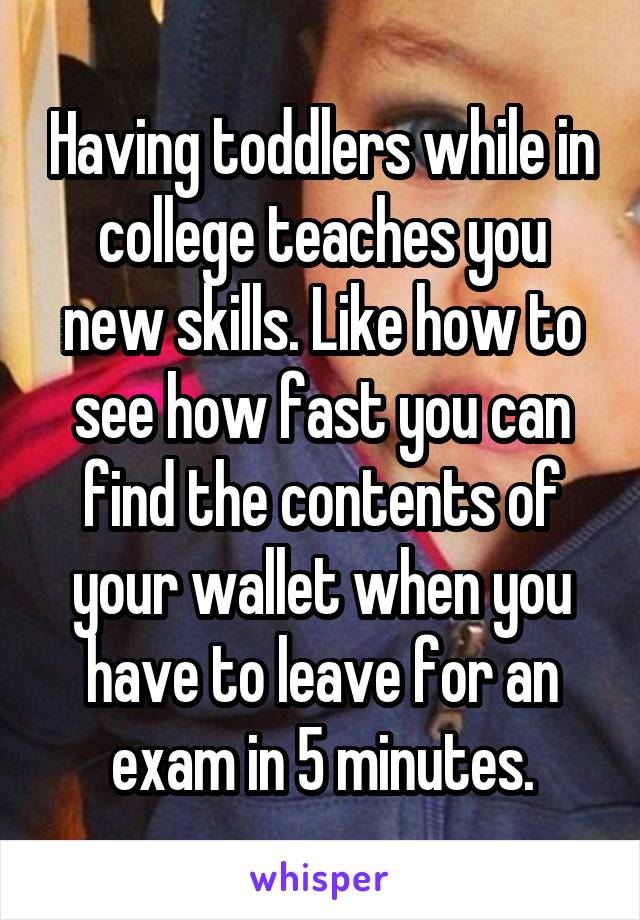 Having toddlers while in college teaches you new skills. Like how to see how fast you can find the contents of your wallet when you have to leave for an exam in 5 minutes.