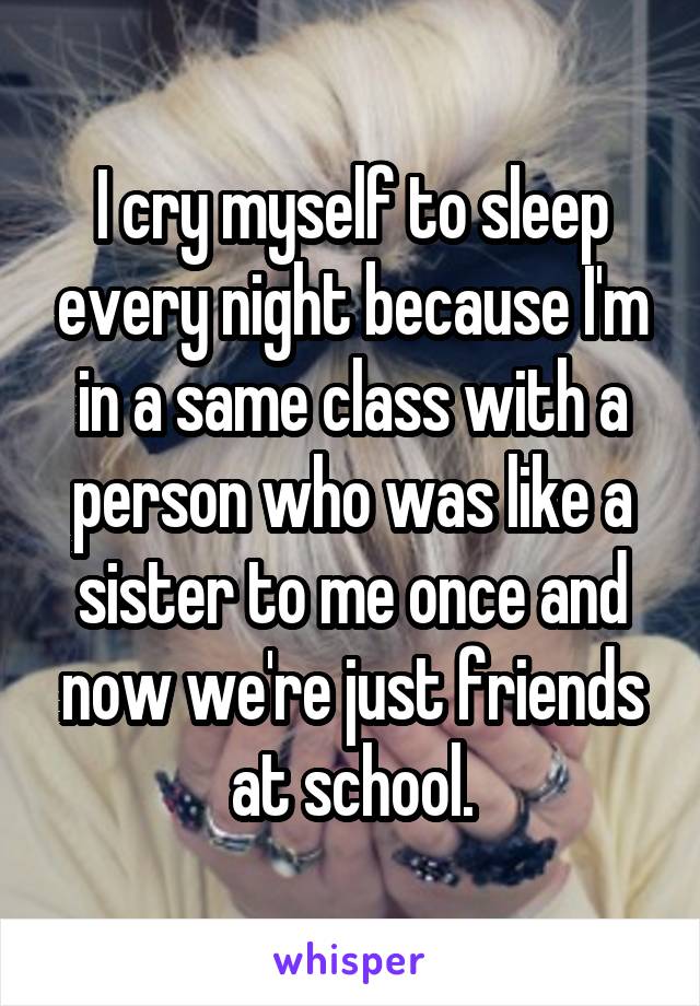 I cry myself to sleep every night because I'm in a same class with a person who was like a sister to me once and now we're just friends at school.