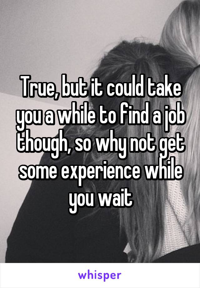 True, but it could take you a while to find a job though, so why not get some experience while you wait