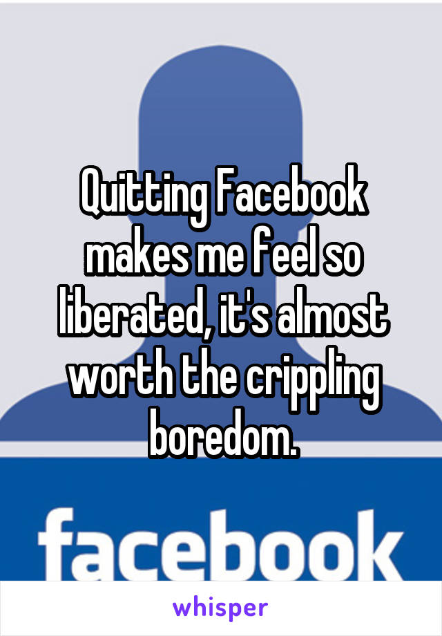 Quitting Facebook makes me feel so liberated, it's almost worth the crippling boredom.