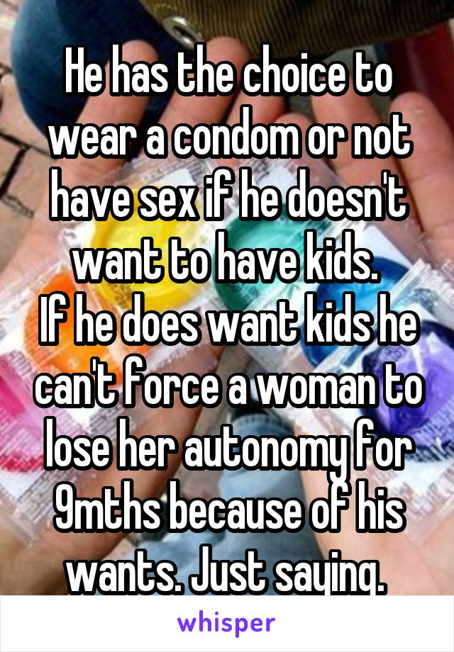 He has the choice to wear a condom or not have sex if he doesn't want to have kids. 
If he does want kids he can't force a woman to lose her autonomy for 9mths because of his wants. Just saying. 