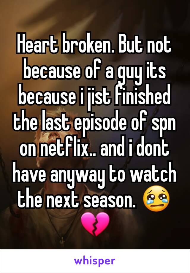 Heart broken. But not because of a guy its because i jist finished the last episode of spn on netflix.. and i dont have anyway to watch the next season. 😢💔