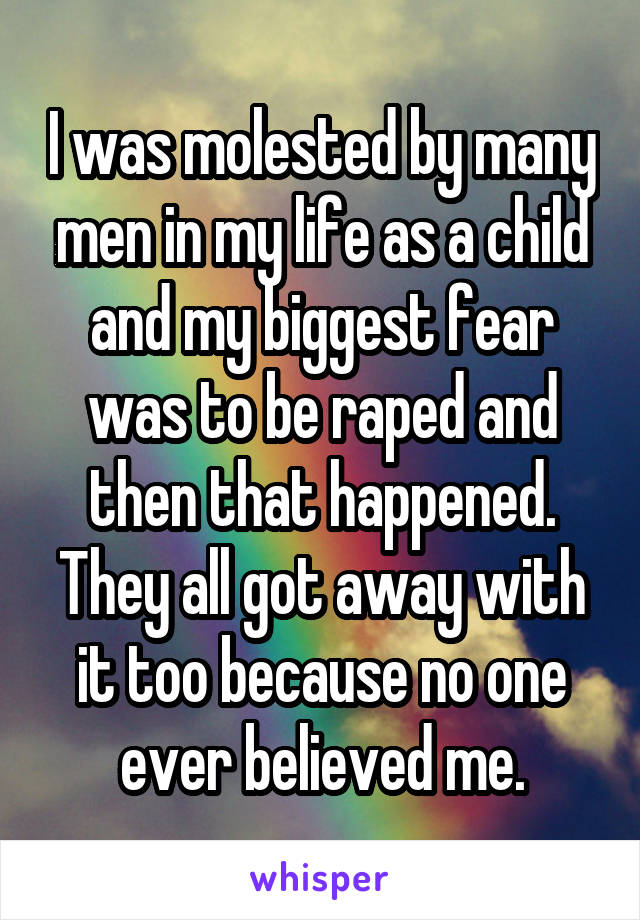 I was molested by many men in my life as a child and my biggest fear was to be raped and then that happened. They all got away with it too because no one ever believed me.