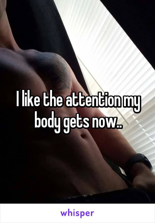 I like the attention my body gets now..