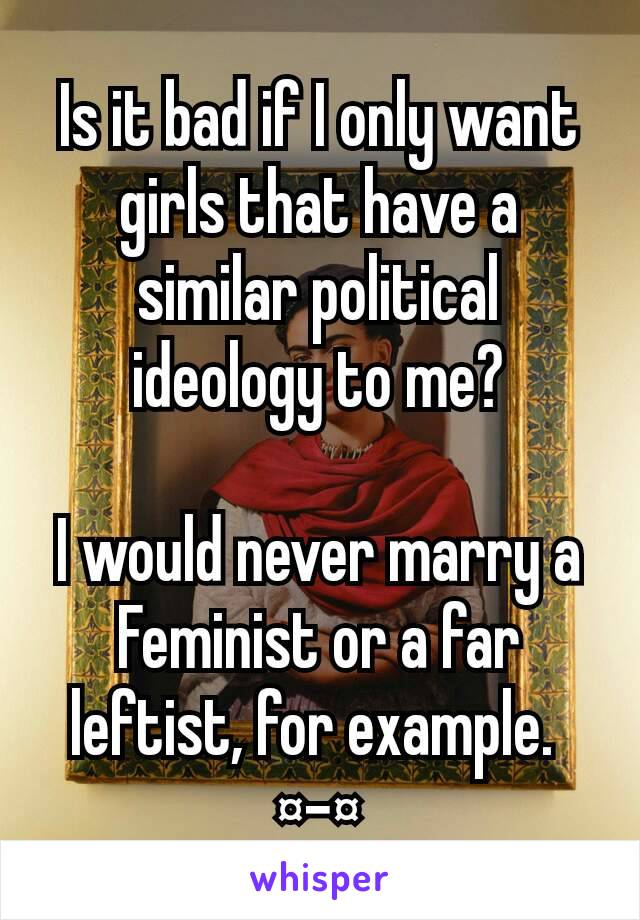 Is it bad if I only want girls that have a similar political ideology to me?

I would never marry a Feminist or a far leftist, for example. 
¤-¤