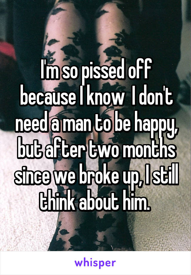 I'm so pissed off because I know  I don't need a man to be happy, but after two months since we broke up, I still think about him. 