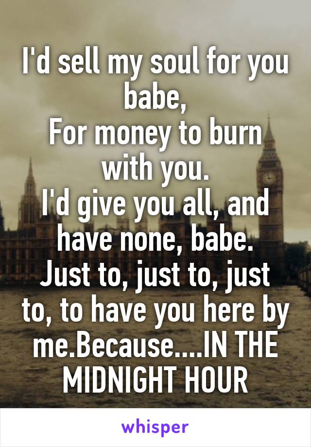 I'd sell my soul for you babe,
For money to burn with you.
I'd give you all, and have none, babe.
Just to, just to, just to, to have you here by me.Because....IN THE MIDNIGHT HOUR