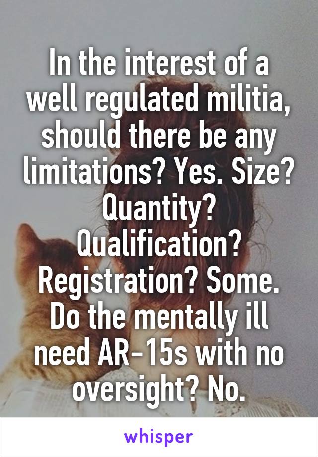 In the interest of a well regulated militia, should there be any limitations? Yes. Size? Quantity? Qualification? Registration? Some. Do the mentally ill need AR-15s with no oversight? No.