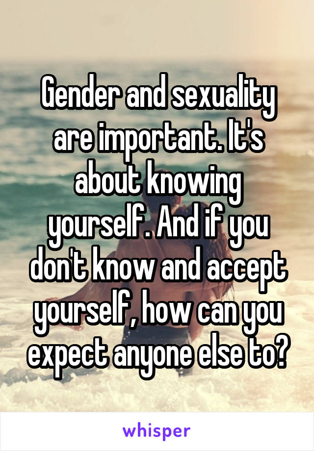 Gender and sexuality are important. It's about knowing yourself. And if you don't know and accept yourself, how can you expect anyone else to?