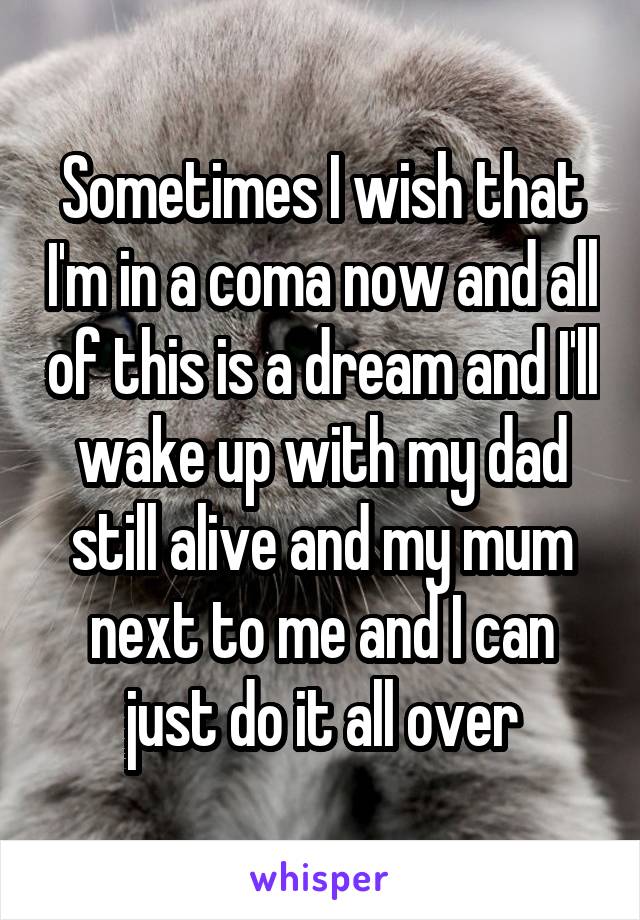 Sometimes I wish that I'm in a coma now and all of this is a dream and I'll wake up with my dad still alive and my mum next to me and I can just do it all over