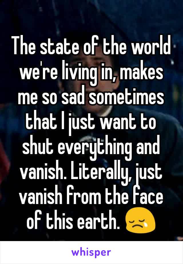 The state of the world we're living in, makes me so sad sometimes that I just want to shut everything and vanish. Literally, just vanish from the face of this earth. 😢