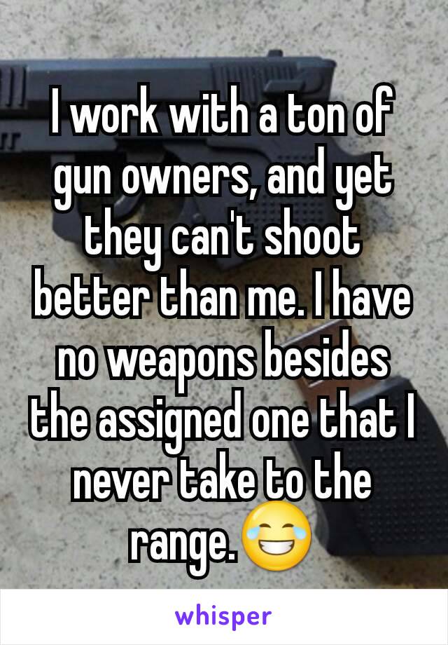 I work with a ton of gun owners, and yet they can't shoot better than me. I have no weapons besides the assigned one that I never take to the range.😂