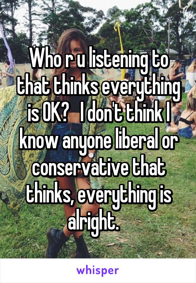 Who r u listening to that thinks everything is OK?   I don't think I know anyone liberal or conservative that thinks, everything is alright.   