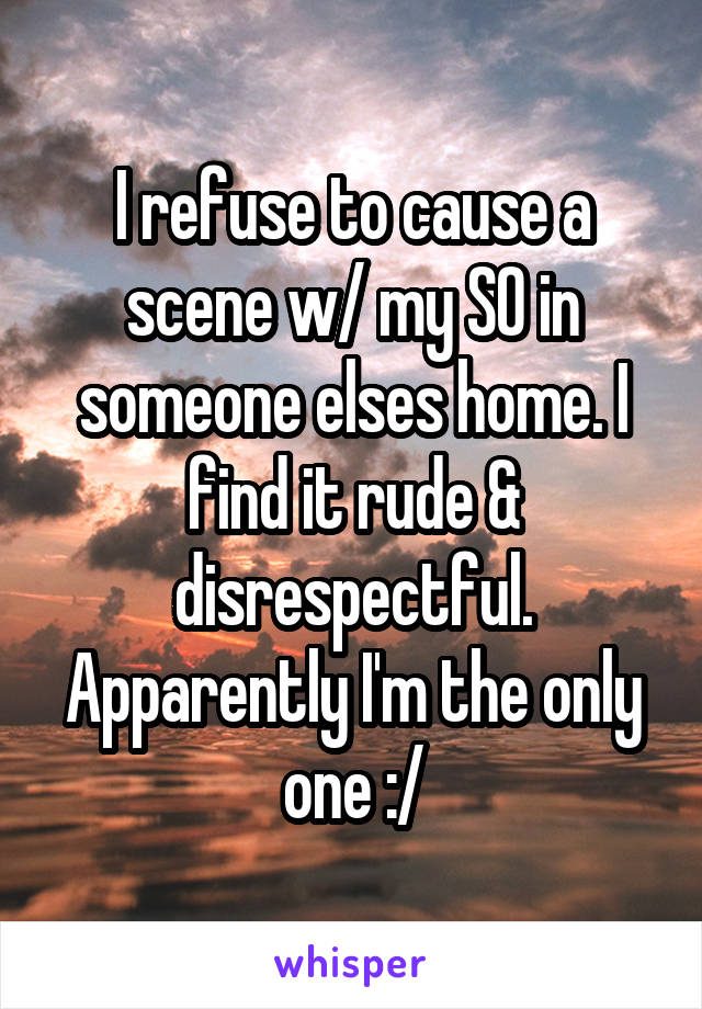 I refuse to cause a scene w/ my SO in someone elses home. I find it rude & disrespectful. Apparently I'm the only one :/