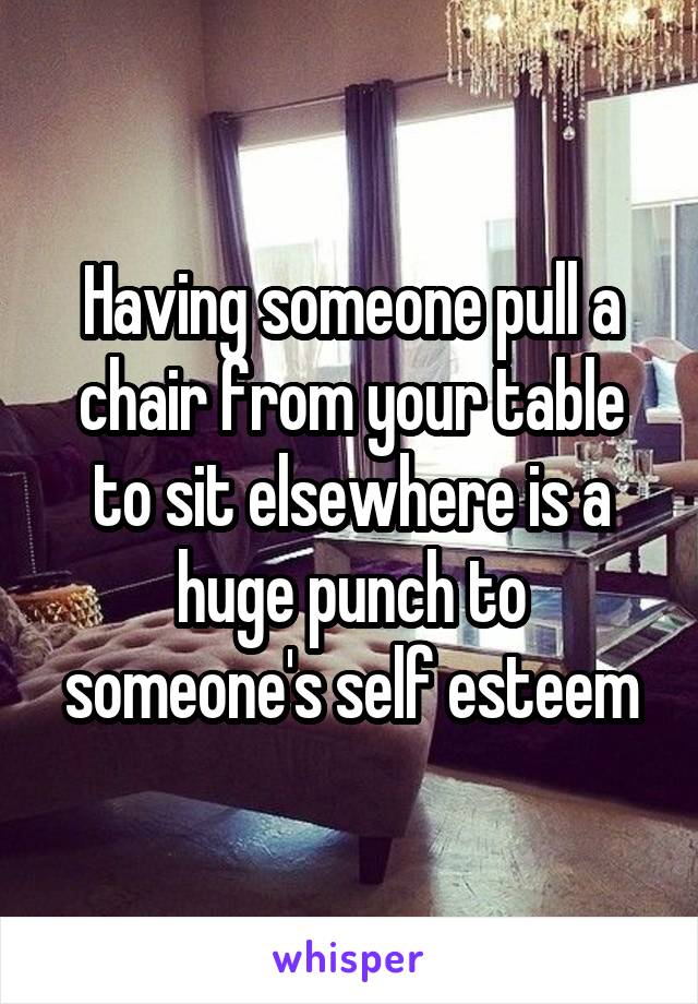 Having someone pull a chair from your table to sit elsewhere is a huge punch to someone's self esteem