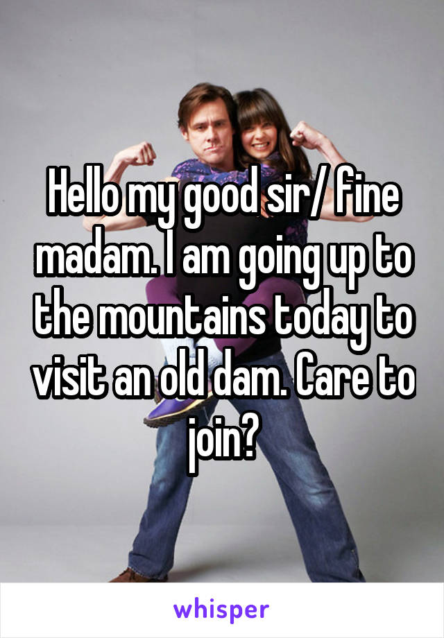 Hello my good sir/ fine madam. I am going up to the mountains today to visit an old dam. Care to join?