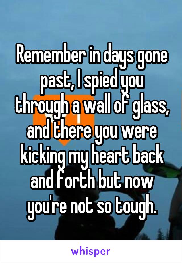 Remember in days gone past, I spied you through a wall of glass, and there you were kicking my heart back and forth but now you're not so tough.