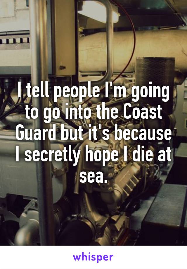 I tell people I'm going to go into the Coast Guard but it's because I secretly hope I die at sea.