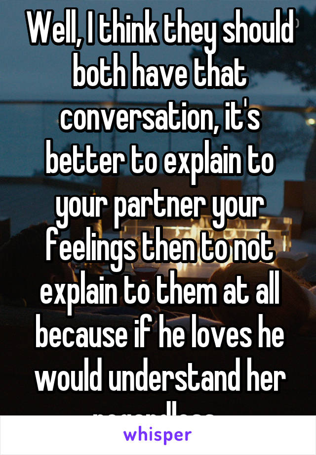 Well, I think they should both have that conversation, it's better to explain to your partner your feelings then to not explain to them at all because if he loves he would understand her regardless. 