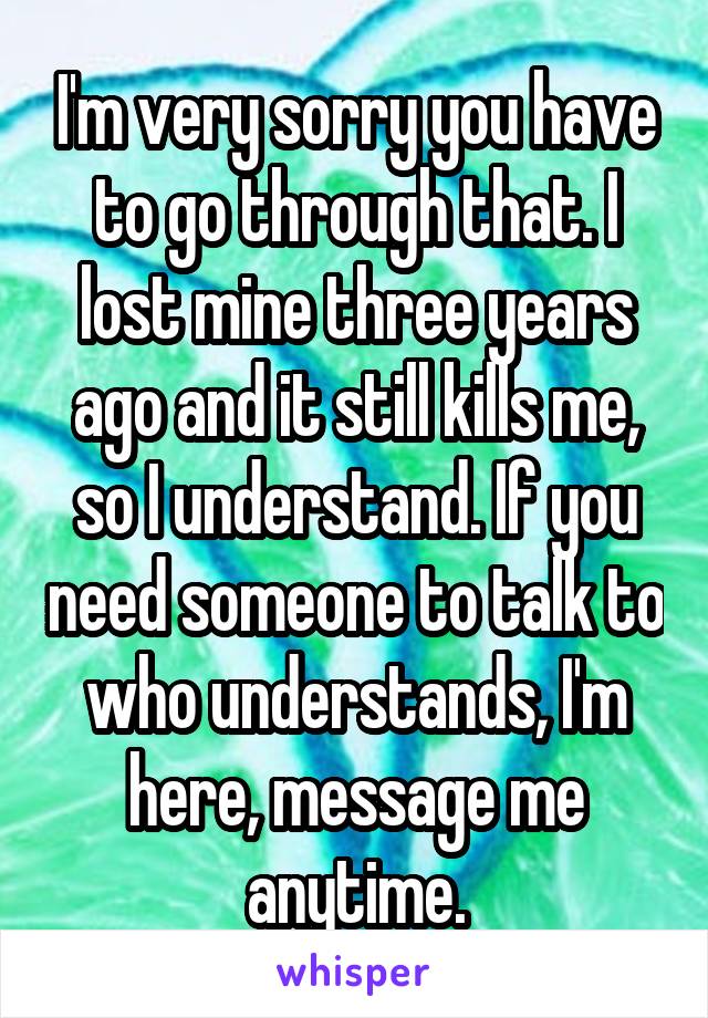 I'm very sorry you have to go through that. I lost mine three years ago and it still kills me, so I understand. If you need someone to talk to who understands, I'm here, message me anytime.