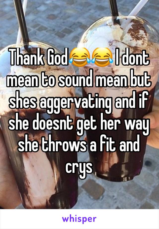 Thank God😂😂 I dont mean to sound mean but shes aggervating and if she doesnt get her way she throws a fit and crys